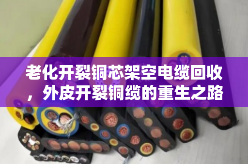 老化开裂铜芯架空电缆回收，外皮开裂铜缆的重生之路，泊祎回收用专业守护价值