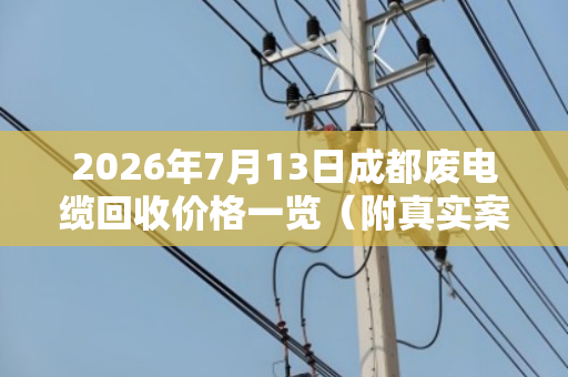 2026年7月13日成都废电缆回收价格一览（附真实案例）