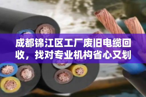 成都锦江区工厂废旧电缆回收,找对专业机构省心又划算 成都锦江区工厂废旧电缆回收,找对专业机构省心又划算