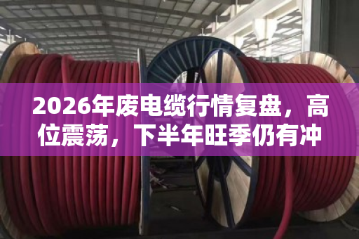 2026年废电缆行情复盘，高位震荡，下半年旺季仍有冲高机会