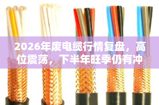 2026年废电缆行情复盘，高位震荡，下半年旺季仍有冲高机会