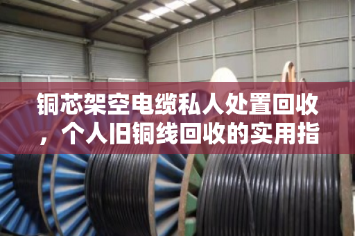铜芯架空电缆私人处置回收,个人旧铜线回收的实用指南与真实经验分享 铜芯架空电缆私人处置回收,个人旧铜线回收的实用指南与真实经验分享