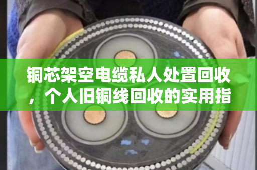 铜芯架空电缆私人处置回收，个人旧铜线回收的实用指南与真实经验分享