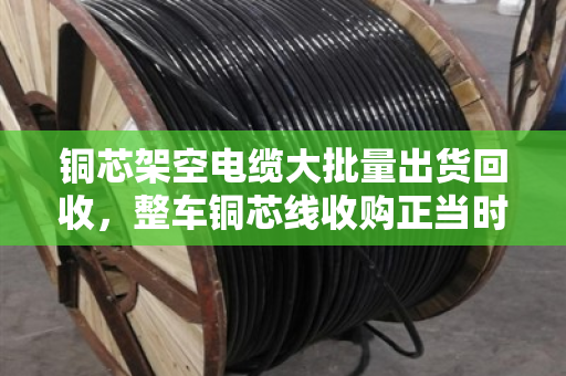 铜芯架空电缆大批量出货回收,整车铜芯线收购正当时—行业回暖信号与变现机遇解析 铜芯架空电缆大批量出货回收,整车铜芯线收购正当时—行业回暖信号与变现机遇解析