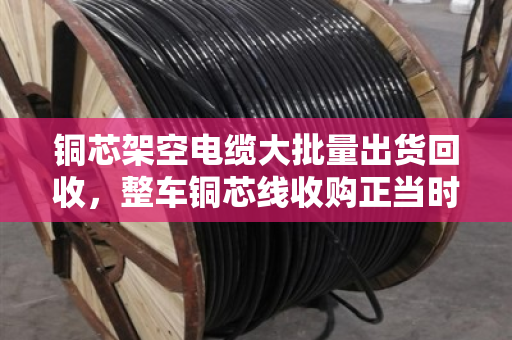 铜芯架空电缆大批量出货回收,整车铜芯线收购正当时—行业回暖信号与变现机遇解析 铜芯架空电缆大批量出货回收,整车铜芯线收购正当时—行业回暖信号与变现机遇解析