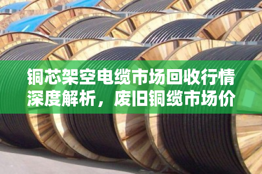 铜芯架空电缆市场回收行情深度解析,废旧铜缆市场价走势与行业洞察 铜芯架空电缆市场回收行情深度解析,废旧铜缆市场价走势与行业洞察