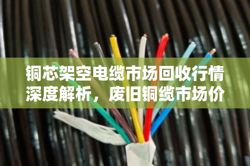 铜芯架空电缆市场回收行情深度解析,废旧铜缆市场价走势与行业洞察 铜芯架空电缆市场回收行情深度解析,废旧铜缆市场价走势与行业洞察
