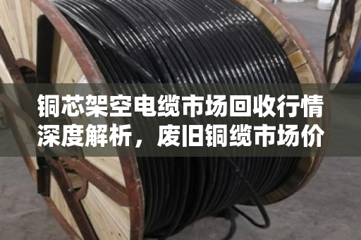 铜芯架空电缆市场回收行情深度解析，废旧铜缆市场价走势与行业洞察