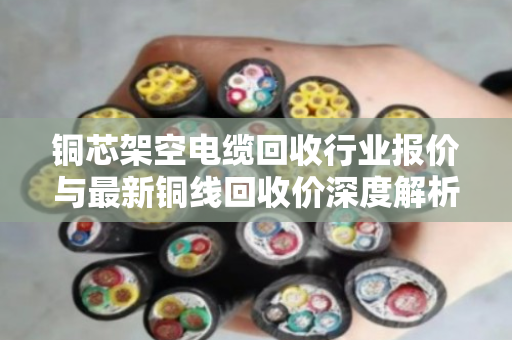 铜芯架空电缆回收行业报价与最新铜线回收价深度解析,市场趋势与实操指南 铜芯架空电缆回收行业报价与最新铜线回收价深度解析,市场趋势与实操指南