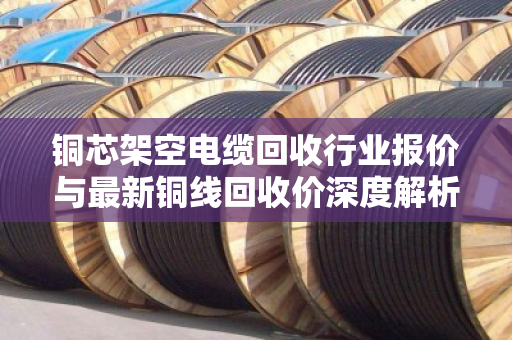 铜芯架空电缆回收行业报价与最新铜线回收价深度解析,市场趋势与实操指南 铜芯架空电缆回收行业报价与最新铜线回收价深度解析,市场趋势与实操指南