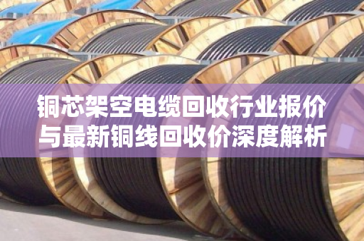 铜芯架空电缆回收行业报价与最新铜线回收价深度解析，市场趋势与实操指南