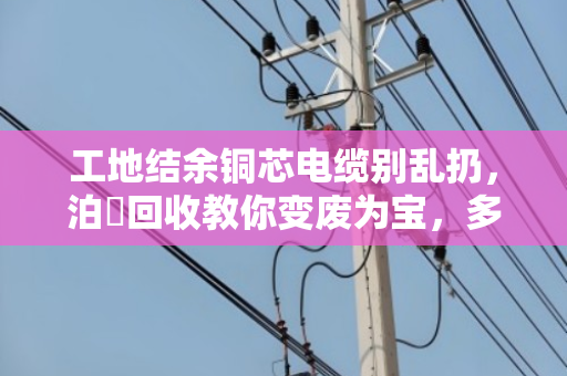 工地结余铜芯电缆别乱扔,泊祎回收教你变废为宝,多赚一笔意外之财 工地结余铜芯电缆别乱扔,泊祎回收教你变废为宝,多赚一笔意外之财