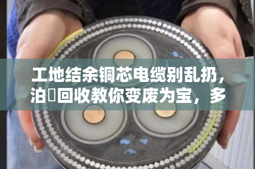 工地结余铜芯电缆别乱扔，泊祎回收教你变废为宝，多赚一笔意外之财