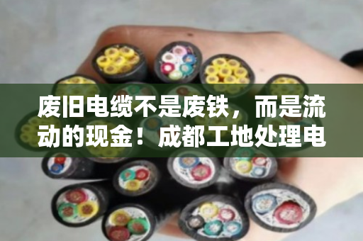 废旧电缆不是废铁，而是流动的现金！成都工地处理电缆，选对回收公司，当天现金到账