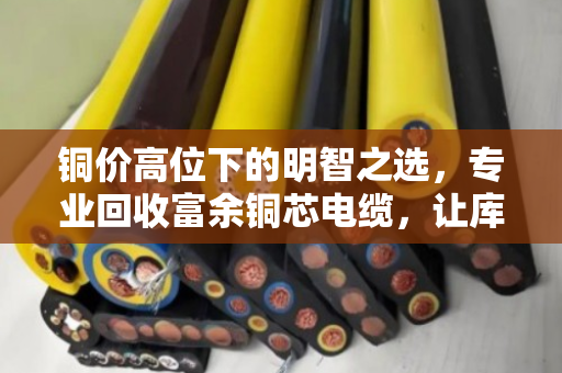 铜价高位下的明智之选,专业回收富余铜芯电缆,让库存变现,让资金流动 铜价高位下的明智之选,专业回收富余铜芯电缆,让库存变现,让资金流动