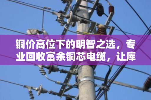 铜价高位下的明智之选,专业回收富余铜芯电缆,让库存变现,让资金流动 铜价高位下的明智之选,专业回收富余铜芯电缆,让库存变现,让资金流动