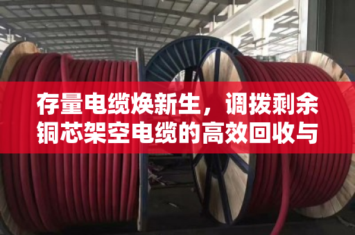 存量电缆焕新生,调拨剩余铜芯架空电缆的高效回收与调配实践 存量电缆焕新生,调拨剩余铜芯架空电缆的高效回收与调配实践