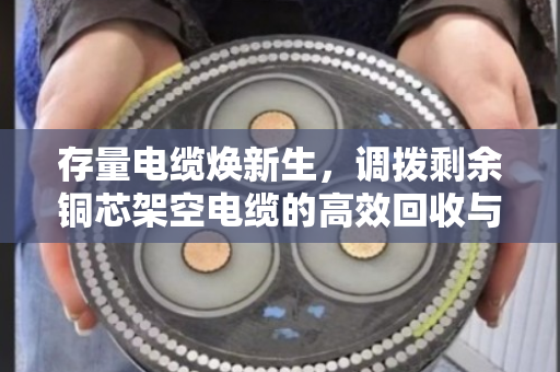 存量电缆焕新生,调拨剩余铜芯架空电缆的高效回收与调配实践 存量电缆焕新生,调拨剩余铜芯架空电缆的高效回收与调配实践