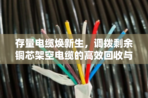存量电缆焕新生，调拨剩余铜芯架空电缆的高效回收与调配实践