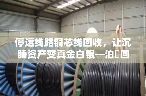 停运线路铜芯线回收，让沉睡资产变真金白银—泊祎回收助您省心创收