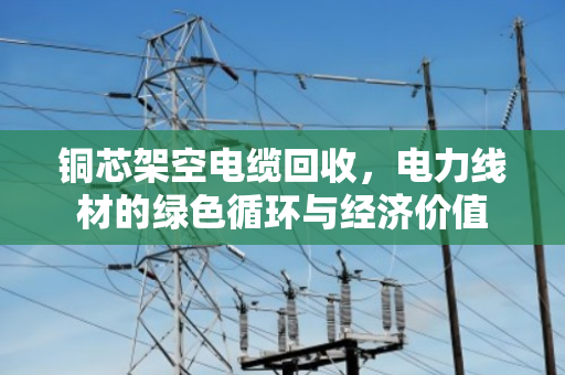 铜芯架空电缆回收,电力线材的绿色循环与经济价值 铜芯架空电缆回收,电力线材的绿色循环与经济价值
