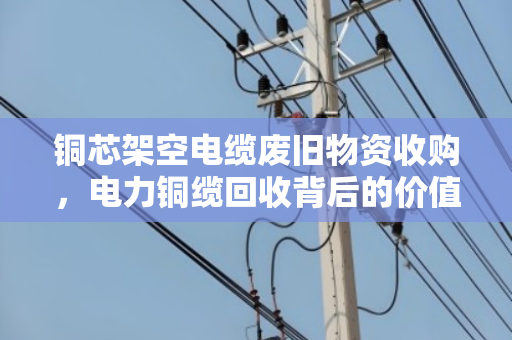 铜芯架空电缆废旧物资收购，电力铜缆回收背后的价值与门道