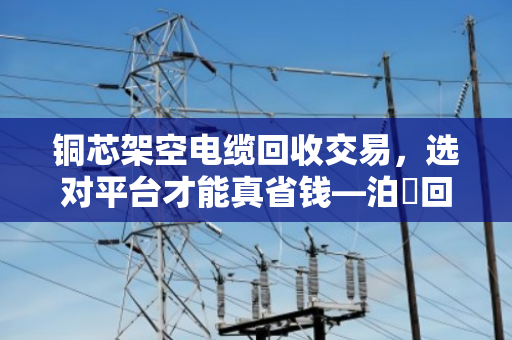 铜芯架空电缆回收交易,选对平台才能真省钱—泊祎回收本地线缆收购服务实录 铜芯架空电缆回收交易,选对平台才能真省钱—泊祎回收本地线缆收购服务实录