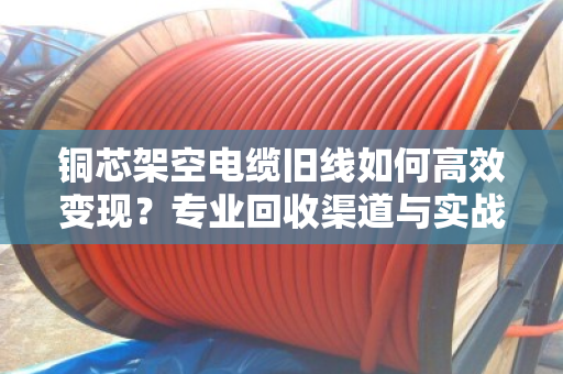 铜芯架空电缆旧线如何高效变现？专业回收渠道与实战案例全解析