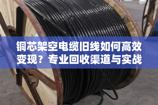 铜芯架空电缆旧线如何高效变现？专业回收渠道与实战案例全解析