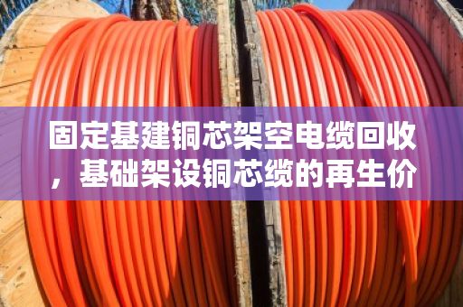 固定基建铜芯架空电缆回收，基础架设铜芯缆的再生价值与变现指南