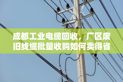 成都工业电缆回收,厂区废旧线缆批量收购如何卖得省心又价高? 成都工业电缆回收,厂区废旧线缆批量收购如何卖得省心又价高?