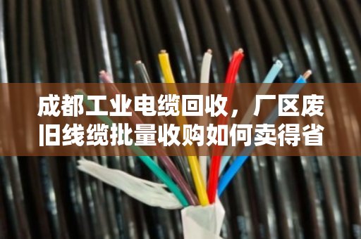 成都工业电缆回收，厂区废旧线缆批量收购如何卖得省心又价高？