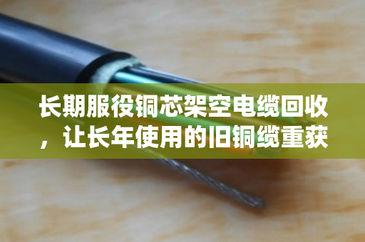 长期服役铜芯架空电缆回收，让长年使用的旧铜缆重获价值