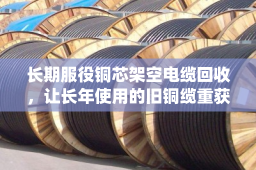 长期服役铜芯架空电缆回收，让长年使用的旧铜缆重获价值