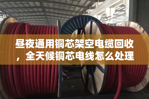 昼夜通用铜芯架空电缆回收，全天候铜芯电线怎么处理最划算？泊祎回收给你讲清楚