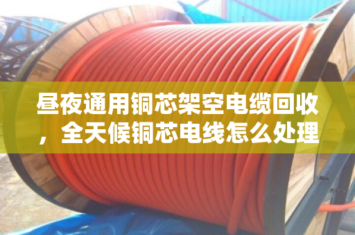 昼夜通用铜芯架空电缆回收，全天候铜芯电线怎么处理最划算？泊祎回收给你讲清楚