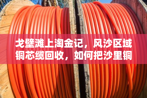 戈壁滩上淘金记，风沙区域铜芯缆回收，如何把沙里铜变废为宝？