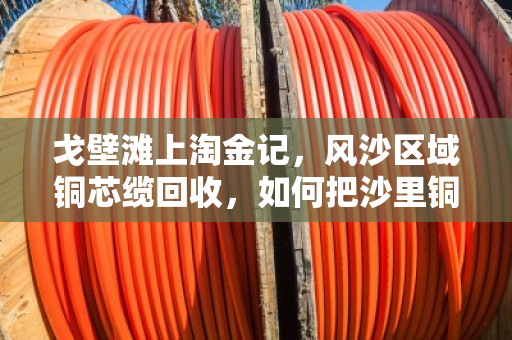 戈壁滩上淘金记，风沙区域铜芯缆回收，如何把沙里铜变废为宝？