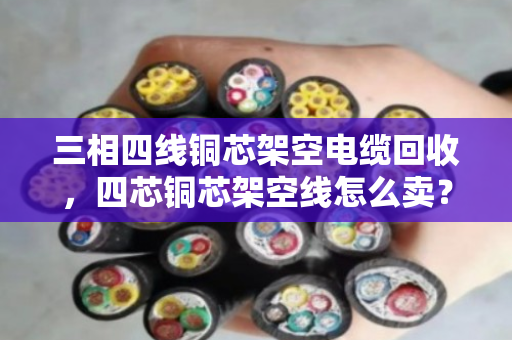 三相四线铜芯架空电缆回收，四芯铜芯架空线怎么卖？看完这篇全明白