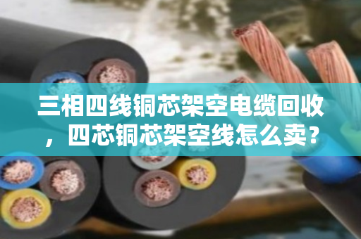 三相四线铜芯架空电缆回收，四芯铜芯架空线怎么卖？看完这篇全明白