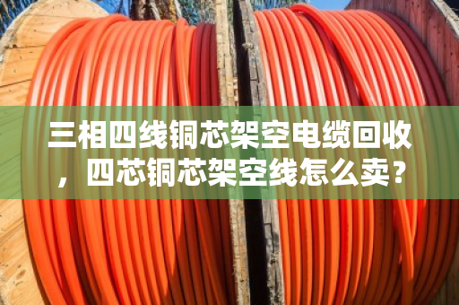 三相四线铜芯架空电缆回收，四芯铜芯架空线怎么卖？看完这篇全明白