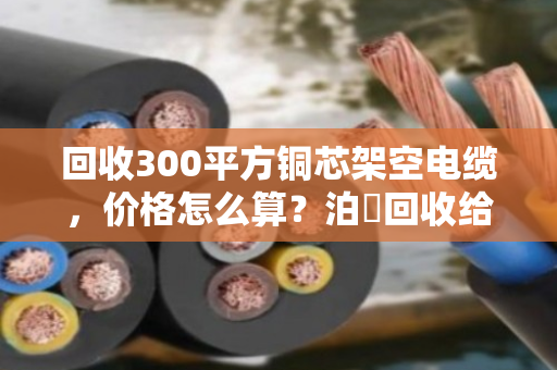 回收300平方铜芯架空电缆，价格怎么算？泊祎回收给你讲明白