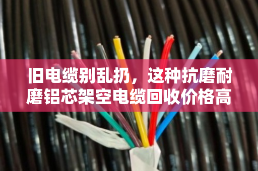 旧电缆别乱扔，这种抗磨耐磨铝芯架空电缆回收价格高，外皮越耐磨越值钱