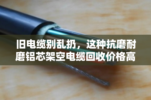 旧电缆别乱扔，这种抗磨耐磨铝芯架空电缆回收价格高，外皮越耐磨越值钱