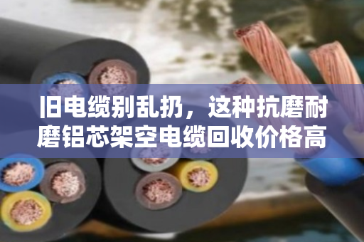 旧电缆别乱扔，这种抗磨耐磨铝芯架空电缆回收价格高，外皮越耐磨越值钱