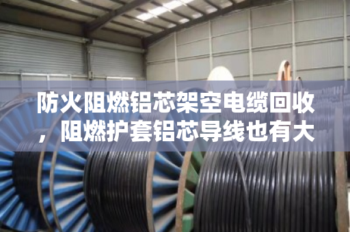 防火阻燃铝芯架空电缆回收，阻燃护套铝芯导线也有大价值