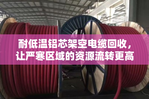 耐低温铝芯架空电缆回收,让严寒区域的资源流转更高效 耐低温铝芯架空电缆回收,让严寒区域的资源流转更高效