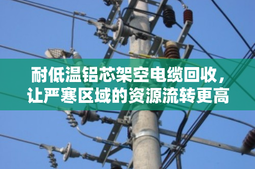 耐低温铝芯架空电缆回收,让严寒区域的资源流转更高效 耐低温铝芯架空电缆回收,让严寒区域的资源流转更高效