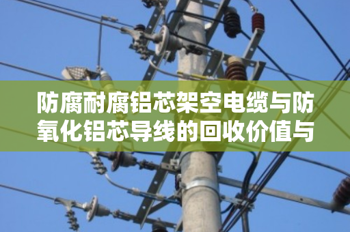防腐耐腐铝芯架空电缆与防氧化铝芯导线的回收价值与正确处置方式