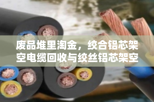 废品堆里淘金，绞合铝芯架空电缆回收与绞丝铝芯架空电线收购的全流程解析